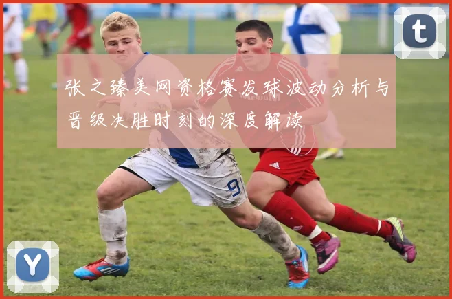 张之臻美网资格赛发球波动分析与晋级决胜时刻的深度解读