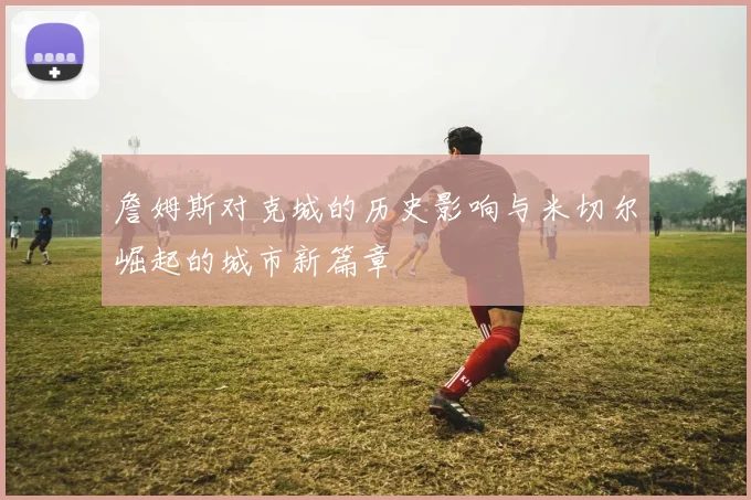 詹姆斯对克城的历史影响与米切尔崛起的城市新篇章