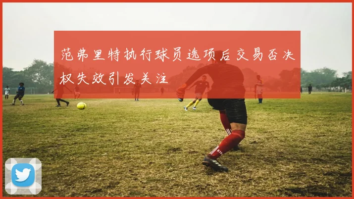 范弗里特执行球员选项后交易否决权失效引发关注