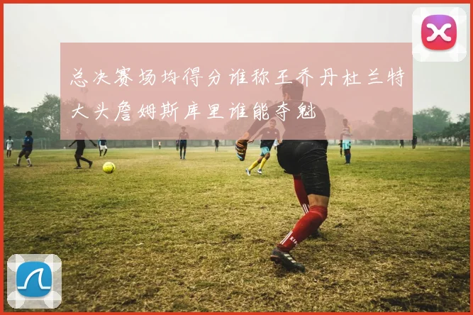 总决赛场均得分谁称王乔丹杜兰特大头詹姆斯库里谁能夺魁