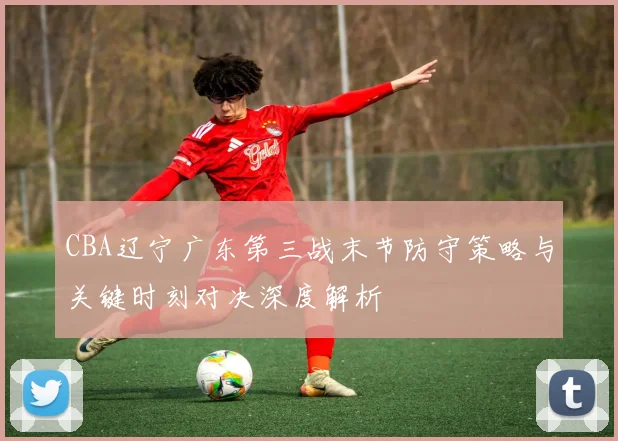 CBA辽宁广东第三战末节防守策略与关键时刻对决深度解析