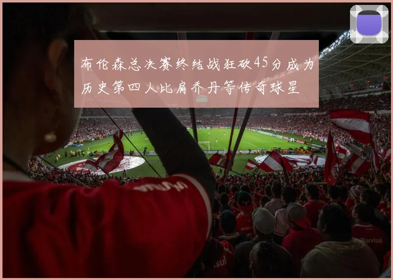 布伦森总决赛终结战狂砍45分成为历史第四人比肩乔丹等传奇球星
