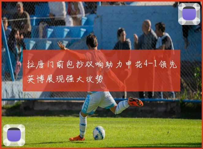 拉唐门前包抄双响助力申花4-1领先英博展现强大攻势