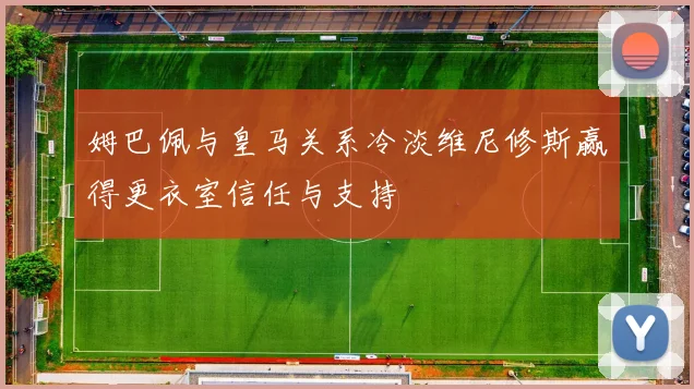 姆巴佩与皇马关系冷淡维尼修斯赢得更衣室信任与支持