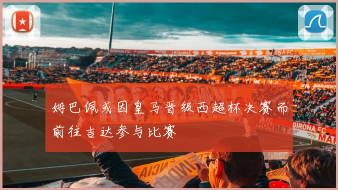 姆巴佩或因皇马晋级西超杯决赛而前往吉达参与比赛