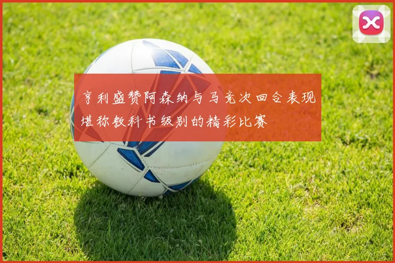 亨利盛赞阿森纳与马竞次回合表现堪称教科书级别的精彩比赛