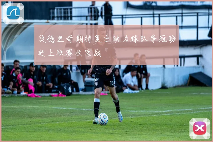 莫德里奇期待复出助力球队争冠盼赶上联赛收官战