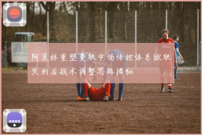 阿莫林重塑曼联中场传控体系欧联失利后战术调整思路揭秘
