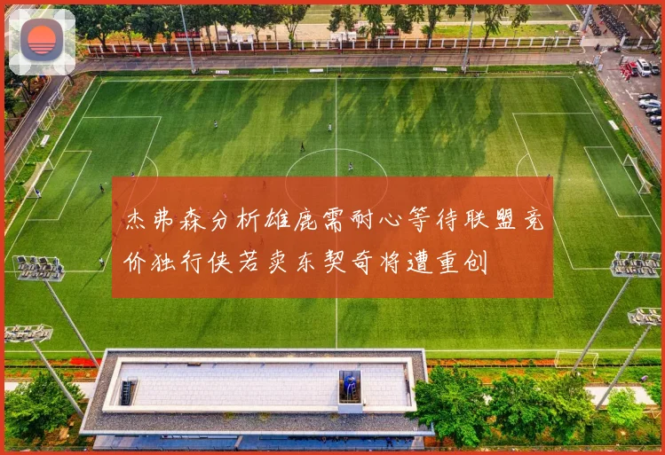 杰弗森分析雄鹿需耐心等待联盟竞价独行侠若卖东契奇将遭重创