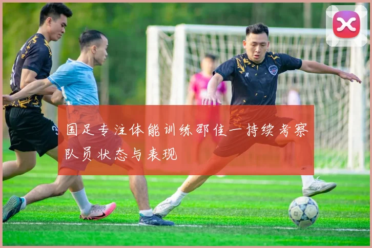 国足专注体能训练邵佳一持续考察队员状态与表现