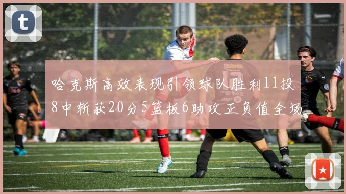 哈克斯高效表现引领球队胜利11投8中斩获20分5篮板6助攻正负值全场最佳