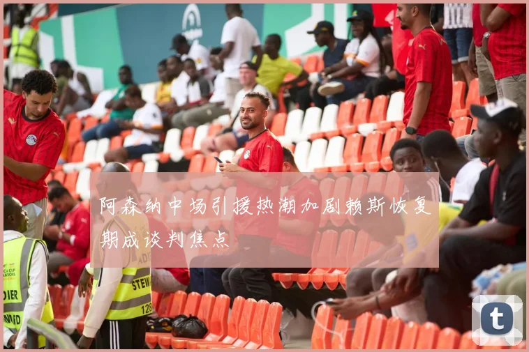 阿森纳中场引援热潮加剧赖斯恢复期成谈判焦点